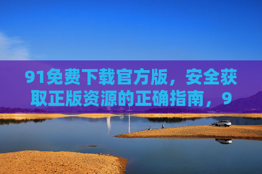 91免费下载官方版,安全获取正版资源的正确指南,91官方版免费下载,安全获取正版资源指南 91免费下载官方版,安全获取正版资源的正确指南,91官方版免费下载,安全获取正版资源指南
