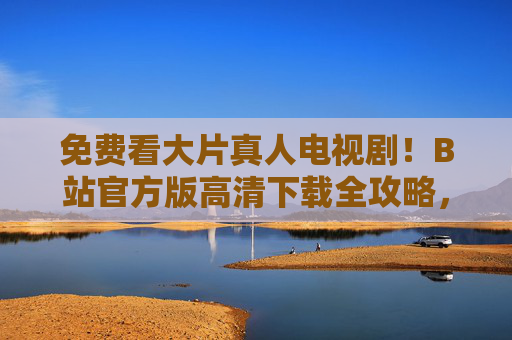免费看大片真人电视剧!B站官方版高清下载全攻略,B站官方版,免费高清下载大片真人电视剧全攻略 免费看大片真人电视剧!B站官方版高清下载全攻略,B站官方版,免费高清下载大片真人电视剧全攻略