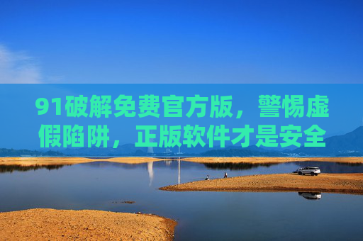 91破解免费官方版,警惕虚假陷阱,正版软件才是安全之选,警惕91破解虚假陷阱,正版软件安全首选 91破解免费官方版,警惕虚假陷阱,正版软件才是安全之选,警惕91破解虚假陷阱,正版软件安全首选
