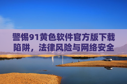 警惕91黄色软件官方版下载陷阱,法律风险与网络安全警示,警惕91黄色软件官方版下载陷阱,法律风险与网络安全警示 警惕91黄色软件官方版下载陷阱,法律风险与网络安全警示,警惕91黄色软件官方版下载陷阱,法律风险与网络安全警示