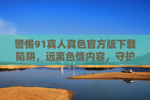 警惕91真人真色官方版下载陷阱，远离色情内容，守护网络安全与健康，警惕91真人真色官方版下载陷阱，远离色情内容守护网络安全与健康