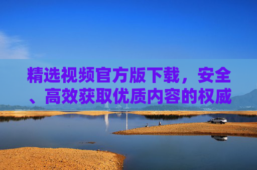 精选视频官方版下载,安全、高效获取优质内容的权威指南,精选视频官方版下载,安全高效获取优质内容的权威指南 精选视频官方版下载,安全、高效获取优质内容的权威指南,精选视频官方版下载,安全高效获取优质内容的权威指南