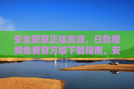 安全获取正版资源，日批视频免费官方版下载指南，安全获取正版日批视频，免费官方版下载指南