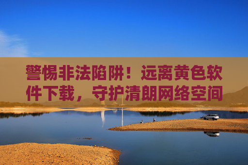 警惕非法陷阱！远离黄色软件下载，守护清朗网络空间，警惕黄色软件陷阱，守护清朗网络空间