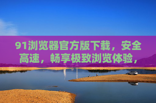 91浏览器官方版下载，安全高速，畅享极致浏览体验，91浏览器官方版下载，安全高速，畅享极致浏览体验