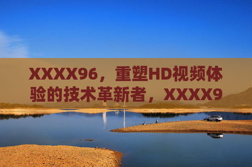 XXXX96,重塑HD视频体验的技术革新者,XXXX96,重塑HD视频体验的技术革新者 XXXX96,重塑HD视频体验的技术革新者,XXXX96,重塑HD视频体验的技术革新者