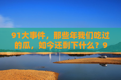91大事件,那些年我们吃过的瓜,如今还剩下什么?91大事件,那些年吃瓜的回忆,如今还剩什么? 91大事件,那些年我们吃过的瓜,如今还剩下什么?91大事件,那些年吃瓜的回忆,如今还剩什么?