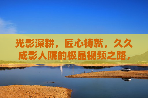 光影深耕,匠心铸就,久久成影人院的极品视频之路,光影深耕,匠心铸就——久久成影人院的极品视频之路 光影深耕,匠心铸就,久久成影人院的极品视频之路,光影深耕,匠心铸就——久久成影人院的极品视频之路