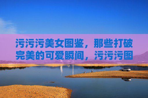 污污污美女图鉴,那些打破完美的可爱瞬间,污污污图鉴,打破完美的可爱瞬间 污污污美女图鉴,那些打破完美的可爱瞬间,污污污图鉴,打破完美的可爱瞬间