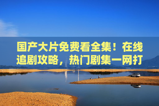 国产大片免费看全集!在线追剧攻略,热门剧集一网打尽,免费看国产大片全集,热门剧集在线追剧攻略 国产大片免费看全集!在线追剧攻略,热门剧集一网打尽,免费看国产大片全集,热门剧集在线追剧攻略