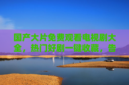 国产大片免费观看电视剧大全，热门好剧一键收藏，告别会员烦恼，免费国产好剧一键收藏，告别会员烦恼