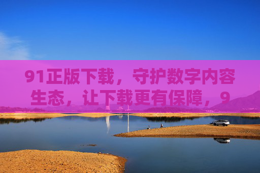 91正版下载,守护数字内容生态,让下载更有保障,91正版下载,守护数字内容生态,让下载更有保障 91正版下载,守护数字内容生态,让下载更有保障,91正版下载,守护数字内容生态,让下载更有保障
