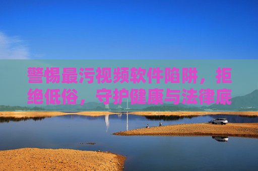 警惕最污视频软件陷阱,拒绝低俗,守护健康与法律底线,警惕低俗视频软件陷阱,守护健康法律底线 警惕最污视频软件陷阱,拒绝低俗,守护健康与法律底线,警惕低俗视频软件陷阱,守护健康法律底线