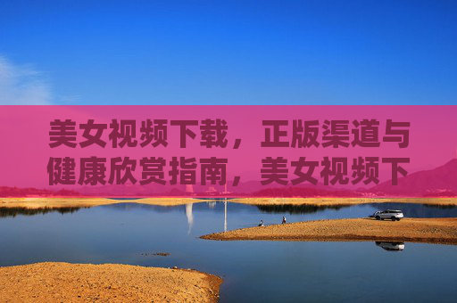 美女视频下载,正版渠道与健康欣赏指南,美女视频下载,正版渠道与健康欣赏指南 美女视频下载,正版渠道与健康欣赏指南,美女视频下载,正版渠道与健康欣赏指南