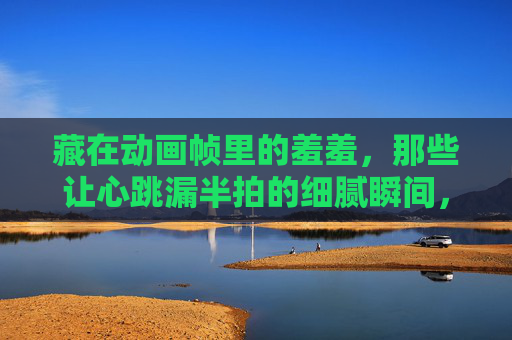 藏在动画帧里的羞羞,那些让心跳漏半拍的细腻瞬间,藏在动画帧里的羞涩心跳,那些让心跳漏半拍的细腻瞬间 藏在动画帧里的羞羞,那些让心跳漏半拍的细腻瞬间,藏在动画帧里的羞涩心跳,那些让心跳漏半拍的细腻瞬间