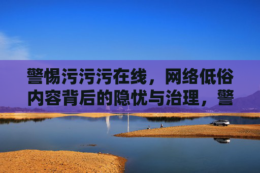 警惕污污污在线,网络低俗内容背后的隐忧与治理,警惕污污污在线,网络低俗内容的隐忧与治理 警惕污污污在线,网络低俗内容背后的隐忧与治理,警惕污污污在线,网络低俗内容的隐忧与治理