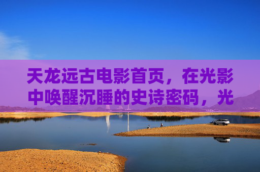天龙远古电影首页,在光影中唤醒沉睡的史诗密码,光影唤醒天龙远古史诗密码 天龙远古电影首页,在光影中唤醒沉睡的史诗密码,光影唤醒天龙远古史诗密码