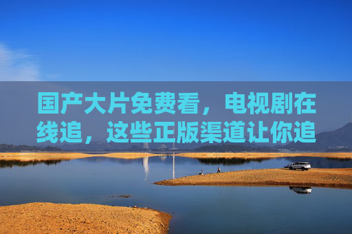 国产大片免费看,电视剧在线追,这些正版渠道让你追剧不花钱,正版免费看国产大片追剧 国产大片免费看,电视剧在线追,这些正版渠道让你追剧不花钱,正版免费看国产大片追剧