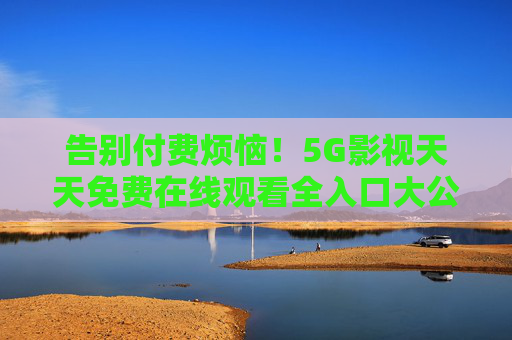 告别付费烦恼!5G影视天天免费在线观看全入口大公开,5G影视全免费入口!天天在线观看大公开 告别付费烦恼!5G影视天天免费在线观看全入口大公开,5G影视全免费入口!天天在线观看大公开
