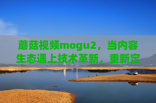 蘑菇视频mogu2,当内容生态遇上技术革新,重新定义视频体验,蘑菇视频mogu2,内容生态遇技术革新,重塑视频体验 蘑菇视频mogu2,当内容生态遇上技术革新,重新定义视频体验,蘑菇视频mogu2,内容生态遇技术革新,重塑视频体验