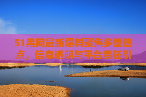 51黑网最新爆料聚焦多重热点，信息透明与平台责任引热议，51黑网最新爆料聚焦多重热点 信息透明与平台责任引热议