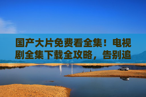 国产大片免费看全集!电视剧全集下载全攻略,告别追剧烦恼,国产影视免费全集下载攻略 告别追剧烦恼 国产大片免费看全集!电视剧全集下载全攻略,告别追剧烦恼,国产影视免费全集下载攻略 告别追剧烦恼