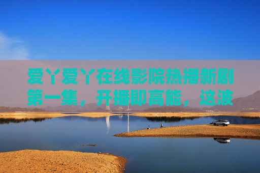 爱丫爱丫在线影院热播新剧第一集，开播即高能，这波追剧我不允许你错过！爱丫爱丫在线影院新剧第一集开播即高能，追剧不容错过！