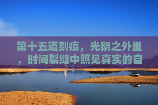 第十五道刻痕,光阴之外里,时间裂缝中照见真实的自己,刻痕裂隙间,照见真实 第十五道刻痕,光阴之外里,时间裂缝中照见真实的自己,刻痕裂隙间,照见真实