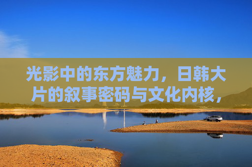 光影中的东方魅力,日韩大片的叙事密码与文化内核,光影东方,日韩大片的叙事密码与文化内核 光影中的东方魅力,日韩大片的叙事密码与文化内核,光影东方,日韩大片的叙事密码与文化内核
