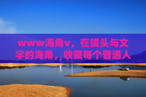 www海角v,在镜头与文字的海角,收藏每个普通人的远方,镜头文字的海角,收藏普通人的远方 www海角v,在镜头与文字的海角,收藏每个普通人的远方,镜头文字的海角,收藏普通人的远方