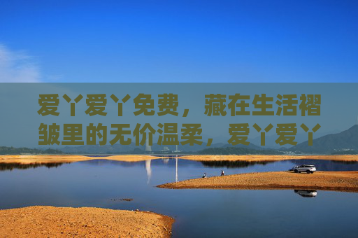 爱丫爱丫免费,藏在生活褶皱里的无价温柔,爱丫爱丫免费,生活褶皱里的无价温柔 爱丫爱丫免费,藏在生活褶皱里的无价温柔,爱丫爱丫免费,生活褶皱里的无价温柔