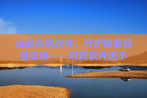 远离色情软件,守护健康网络生活——对黄软件说不 远离色情软件,守护健康网络生活——对黄软件说不