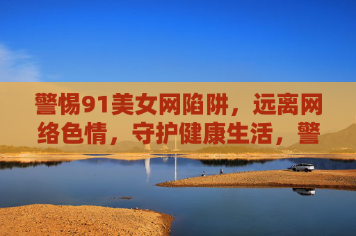 警惕91美女网陷阱,远离网络色情,守护健康生活,警惕91美女网陷阱,远离网络色情守护健康生活 警惕91美女网陷阱,远离网络色情,守护健康生活,警惕91美女网陷阱,远离网络色情守护健康生活