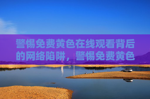 警惕免费黄色在线观看背后的网络陷阱,警惕免费黄色在线观看背后的网络陷阱 警惕免费黄色在线观看背后的网络陷阱,警惕免费黄色在线观看背后的网络陷阱