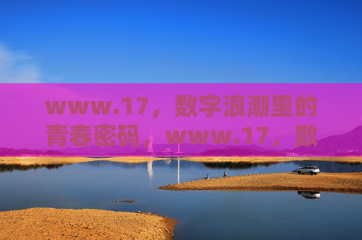 www.17,数字浪潮里的青春密码,www.17,数字浪潮里的青春密码 www.17,数字浪潮里的青春密码,www.17,数字浪潮里的青春密码