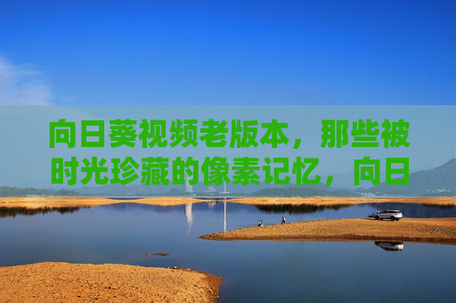 向日葵视频老版本,那些被时光珍藏的像素记忆,向日葵视频老版本,时光珍藏的像素记忆 向日葵视频老版本,那些被时光珍藏的像素记忆,向日葵视频老版本,时光珍藏的像素记忆