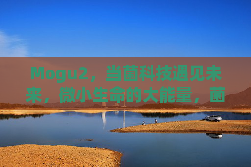 Mogu2,当菌科技遇见未来,微小生命的大能量,菌科技遇见未来,Mogu2,微小生命大能量 Mogu2,当菌科技遇见未来,微小生命的大能量,菌科技遇见未来,Mogu2,微小生命大能量