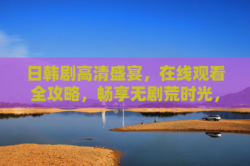 日韩剧高清盛宴，在线观看全攻略，畅享无剧荒时光，日韩剧高清全攻略，在线畅享无剧荒时光