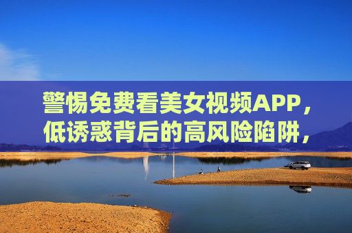 警惕免费看美女视频APP,低诱惑背后的高风险陷阱,警惕免费看美女视频APP,低诱惑背后的高风险陷阱 警惕免费看美女视频APP,低诱惑背后的高风险陷阱,警惕免费看美女视频APP,低诱惑背后的高风险陷阱