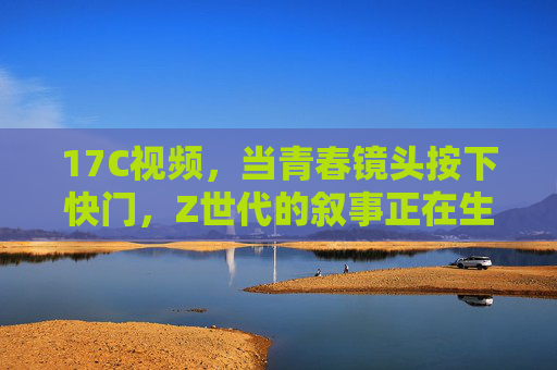 17C视频，当青春镜头按下快门，Z世代的叙事正在生长，17C视频，青春镜头按下快门，Z世代叙事生长