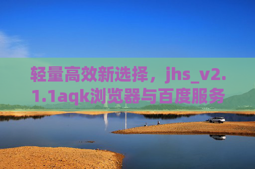 轻量高效新选择,jhs_v2.1.1aqk浏览器与百度服务的深度兼容体验 轻量高效新选择,jhs_v2.1.1aqk浏览器与百度服务的深度兼容体验
