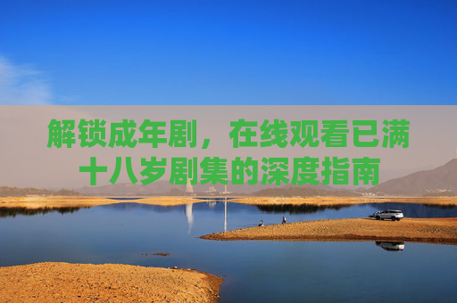解锁成年剧,在线观看已满十八岁剧集的深度指南 解锁成年剧,在线观看已满十八岁剧集的深度指南