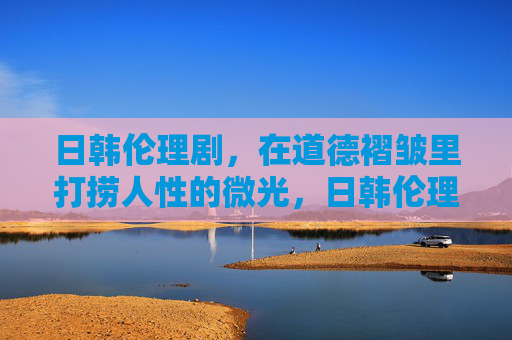 日韩伦理剧,在道德褶皱里打捞人性的微光,日韩伦理剧,道德褶皱中的人性微光 日韩伦理剧,在道德褶皱里打捞人性的微光,日韩伦理剧,道德褶皱中的人性微光