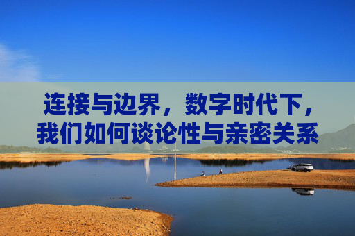 连接与边界,数字时代下,我们如何谈论性与亲密关系?数字时代下,性与亲密关系的连接与边界之问 连接与边界,数字时代下,我们如何谈论性与亲密关系?数字时代下,性与亲密关系的连接与边界之问