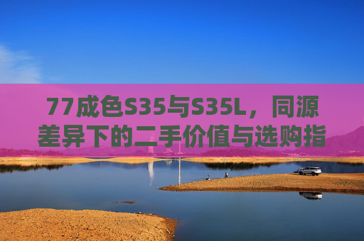 77成色S35与S35L,同源差异下的二手价值与选购指南,77成色S35与S35L,同源差异下的二手价值与选购指南 77成色S35与S35L,同源差异下的二手价值与选购指南,77成色S35与S35L,同源差异下的二手价值与选购指南
