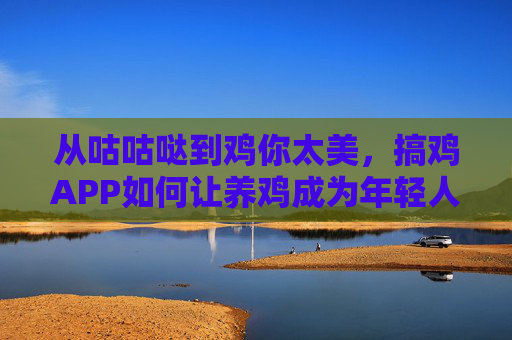 从咕咕哒到鸡你太美，搞鸡APP如何让养鸡成为年轻人的新潮玩儿法？搞鸡APP，从咕咕哒到鸡你太美，养鸡成年轻人新潮玩儿法