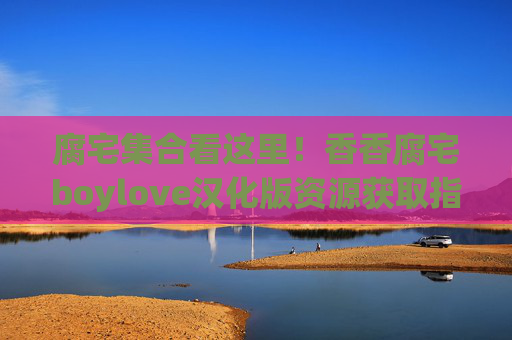 腐宅集合看这里!香香腐宅boylove汉化版资源获取指南,腐宅boylove汉化版资源获取指南 腐宅集合看这里!香香腐宅boylove汉化版资源获取指南,腐宅boylove汉化版资源获取指南