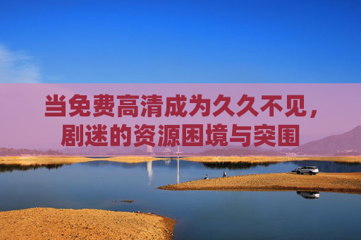 当免费高清成为久久不见,剧迷的资源困境与突围 当免费高清成为久久不见,剧迷的资源困境与突围
