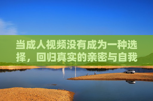 当成人视频没有成为一种选择，回归真实的亲密与自我成长，放下成人视频，回归真实亲密与自我成长