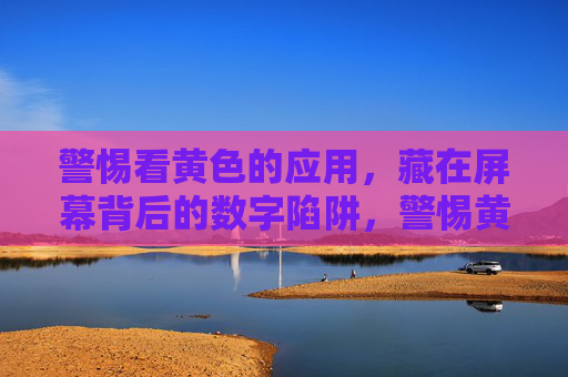 警惕看黄色的应用,藏在屏幕背后的数字陷阱,警惕黄色应用背后的数字陷阱 警惕看黄色的应用,藏在屏幕背后的数字陷阱,警惕黄色应用背后的数字陷阱